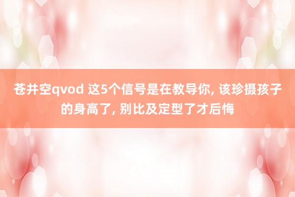 苍井空qvod 这5个信号是在教导你， 该珍摄孩子的身高了， 别比及定型了才后悔