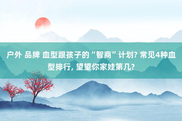 户外 品牌 血型跟孩子的“智商”计划? 常见4种血型排行， 望望你家娃第几?