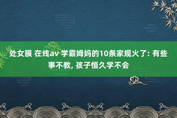 处女膜 在线av 学霸姆妈的10条家规火了: 有些事不教， 孩子恒久学不会