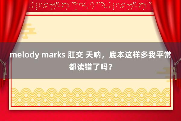 melody marks 肛交 天呐，底本这样多我平常都读错了吗？