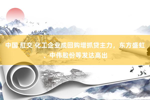 中国 肛交 化工企业成回购增抓贷主力，东方盛虹、中伟股份等发达高出