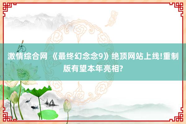 激情综合网 《最终幻念念9》绝顶网站上线!重制版有望本年亮相?