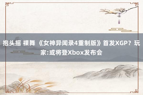 抱头摇 裸舞 《女神异闻录4重制版》首发XGP？玩家:或将登Xbox发布会