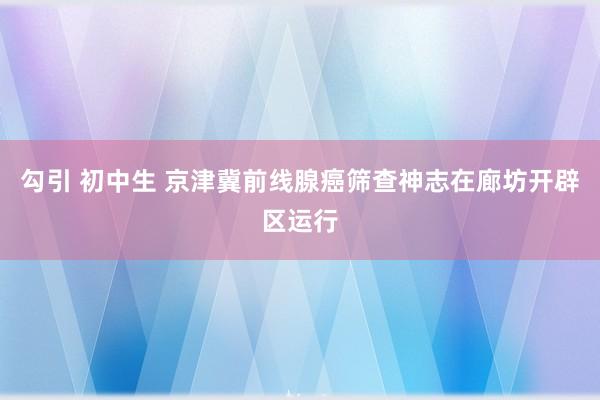 勾引 初中生 京津冀前线腺癌筛查神志在廊坊开辟区运行