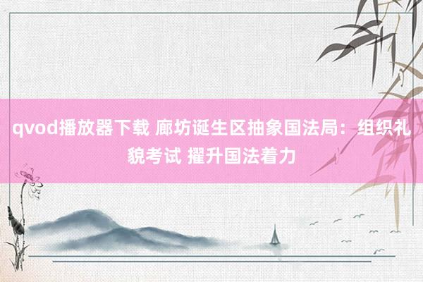qvod播放器下载 廊坊诞生区抽象国法局：组织礼貌考试 擢升国法着力