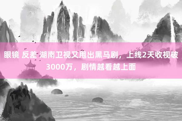 眼镜 反差 湖南卫视又甩出黑马剧，上线2天收视破3000万，剧情越看越上面