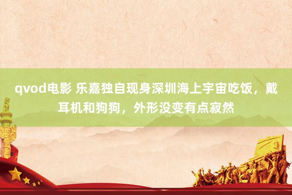 qvod电影 乐嘉独自现身深圳海上宇宙吃饭，戴耳机和狗狗，外形没变有点寂然