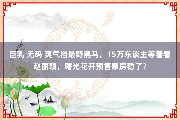 巨乳 无码 爽气档最野黑马，15万东谈主等着看赵丽颖，曙光花开预售票房稳了？