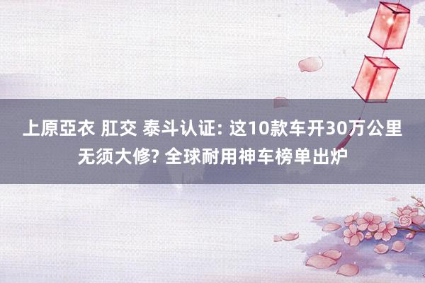 上原亞衣 肛交 泰斗认证: 这10款车开30万公里无须大修? 全球耐用神车榜单出炉