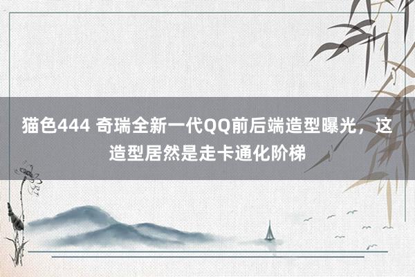 猫色444 奇瑞全新一代QQ前后端造型曝光，这造型居然是走卡通化阶梯