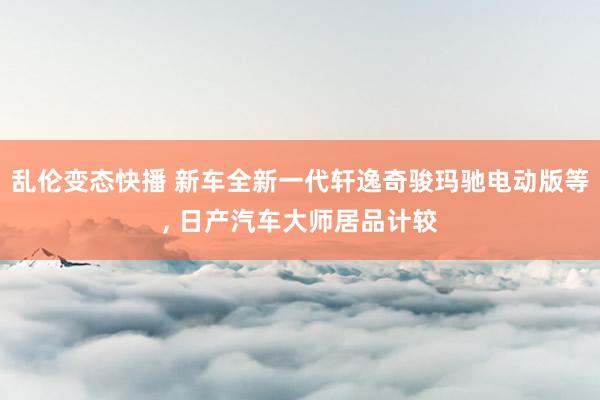 乱伦变态快播 新车全新一代轩逸奇骏玛驰电动版等， 日产汽车大师居品计较