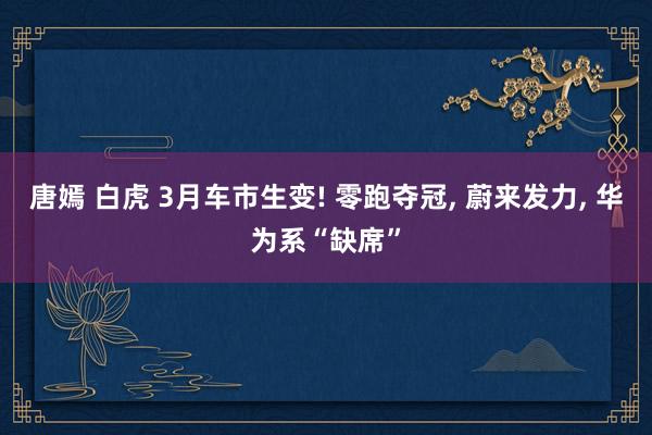 唐嫣 白虎 3月车市生变! 零跑夺冠， 蔚来发力， 华为系“缺席”