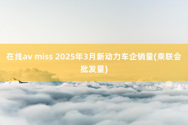 在线av miss 2025年3月新动力车企销量(乘联会批发量)