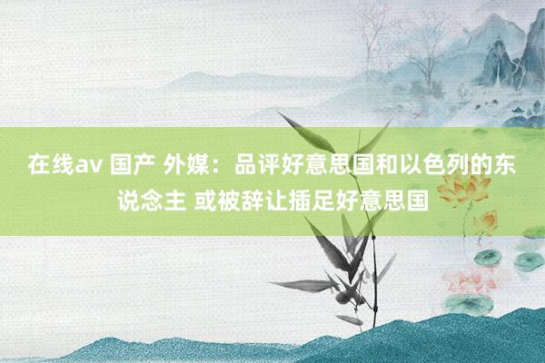 在线av 国产 外媒：品评好意思国和以色列的东说念主 或被辞让插足好意思国