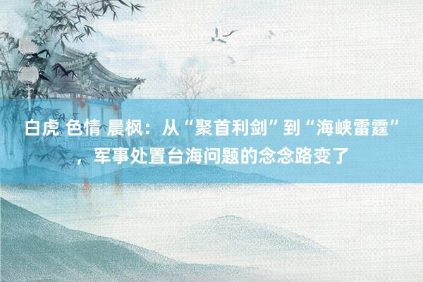 白虎 色情 晨枫：从“聚首利剑”到“海峡雷霆”，军事处置台海问题的念念路变了