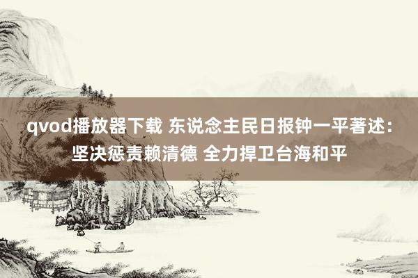 qvod播放器下载 东说念主民日报钟一平著述：坚决惩责赖清德 全力捍卫台海和平