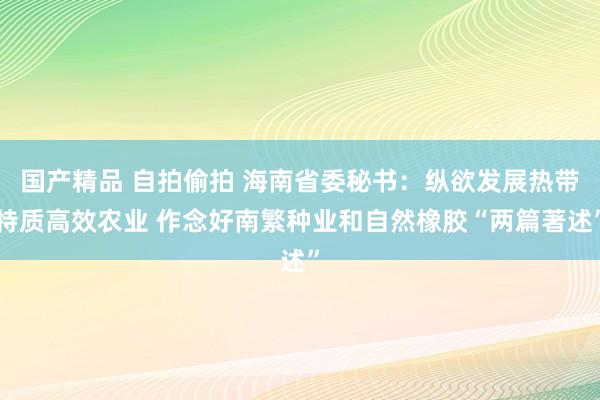 国产精品 自拍偷拍 海南省委秘书：纵欲发展热带特质高效农业 作念好南繁种业和自然橡胶“两篇著述”
