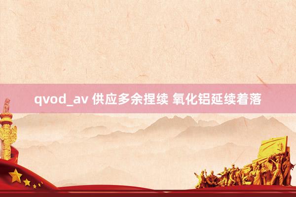 qvod_av 供应多余捏续 氧化铝延续着落