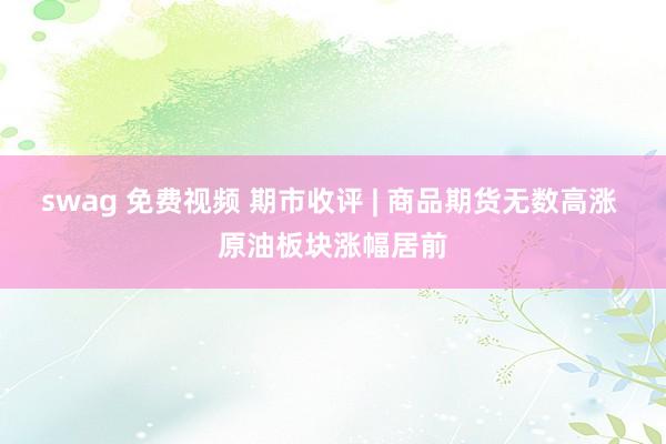 swag 免费视频 期市收评 | 商品期货无数高涨 原油板块涨幅居前
