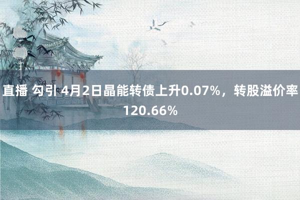 直播 勾引 4月2日晶能转债上升0.07%，转股溢价率120.66%