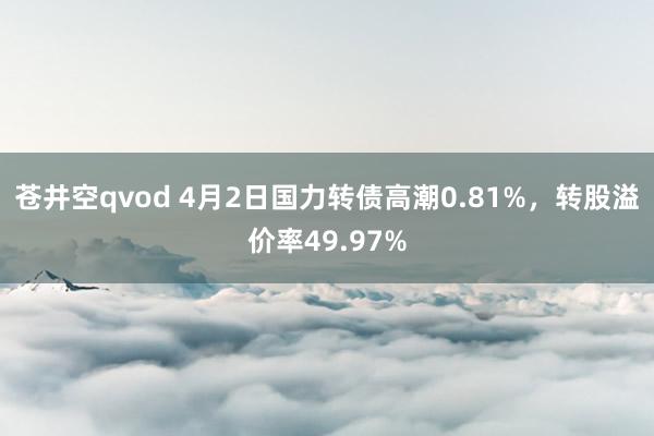 苍井空qvod 4月2日国力转债高潮0.81%，转股溢价率49.97%