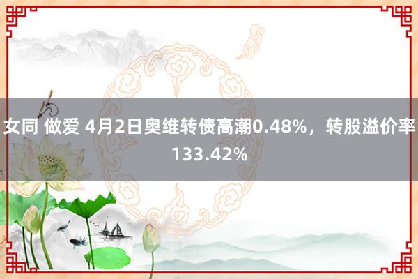 女同 做爱 4月2日奥维转债高潮0.48%，转股溢价率133.42%