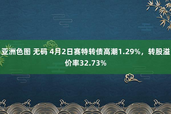 亚洲色图 无码 4月2日赛特转债高潮1.29%，转股溢价率32.73%