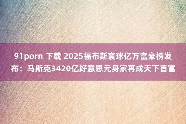 91porn 下载 2025福布斯寰球亿万富豪榜发布：马斯克3420亿好意思元身家再成天下首富