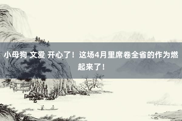 小母狗 文爱 开心了！这场4月里席卷全省的作为燃起来了！