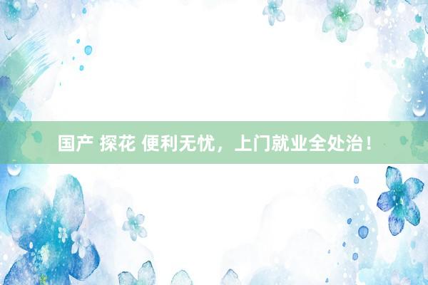 国产 探花 便利无忧，上门就业全处治！