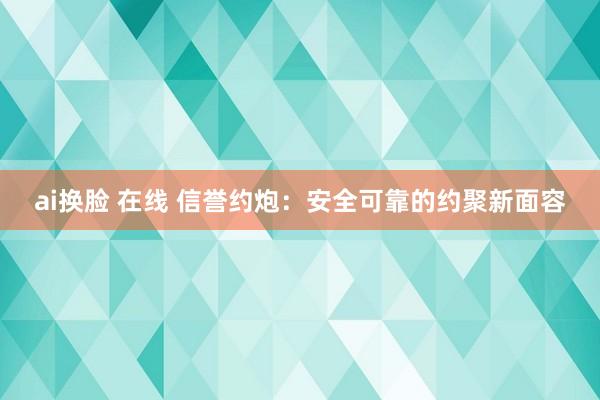 ai换脸 在线 信誉约炮：安全可靠的约聚新面容