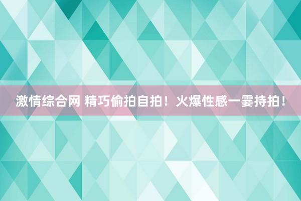 激情综合网 精巧偷拍自拍！火爆性感一霎持拍！
