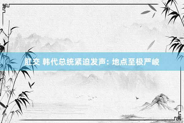 肛交 韩代总统紧迫发声: 地点至极严峻