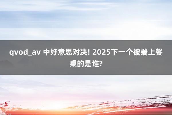 qvod_av 中好意思对决! 2025下一个被端上餐桌的是谁?