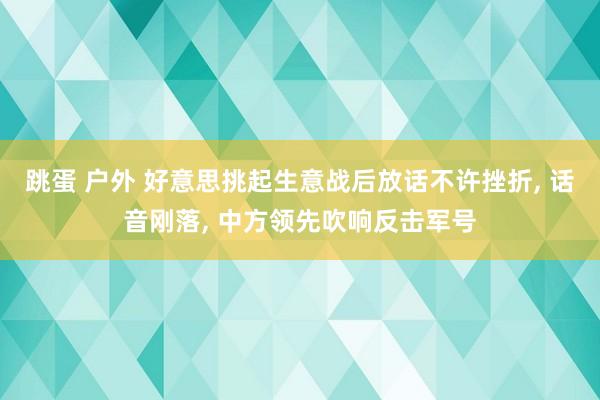 跳蛋 户外 好意思挑起生意战后放话不许挫折， 话音刚落， 中方领先吹响反击军号