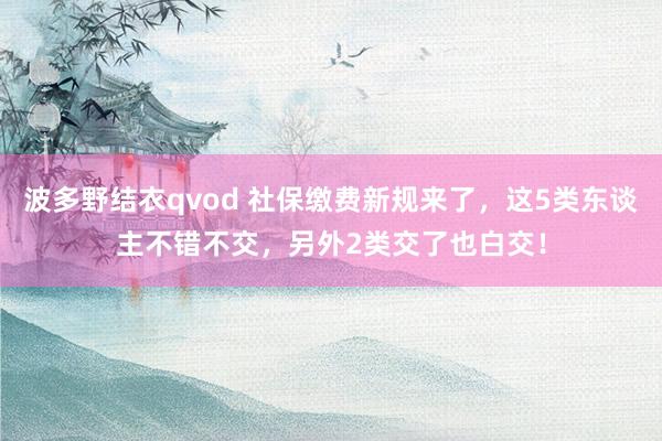 波多野结衣qvod 社保缴费新规来了，这5类东谈主不错不交，另外2类交了也白交！