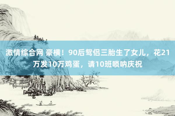 激情综合网 豪横！90后鸳侣三胎生了女儿，花21万发10万鸡蛋，请10班唢呐庆祝