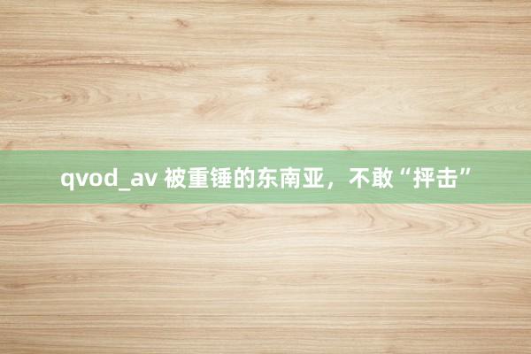 qvod_av 被重锤的东南亚，不敢“抨击”