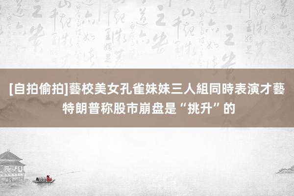 [自拍偷拍]藝校美女孔雀妹妹三人組同時表演才藝 特朗普称股市崩盘是“挑升”的