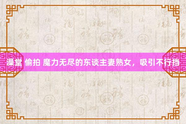 澡堂 偷拍 魔力无尽的东谈主妻熟女，吸引不行挡