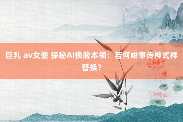 巨乳 av女優 探秘AI换脸本领：若何竣事传神式样替换？