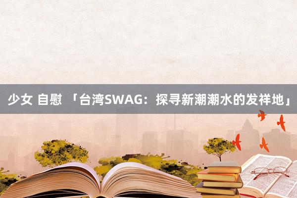 少女 自慰 「台湾SWAG：探寻新潮潮水的发祥地」