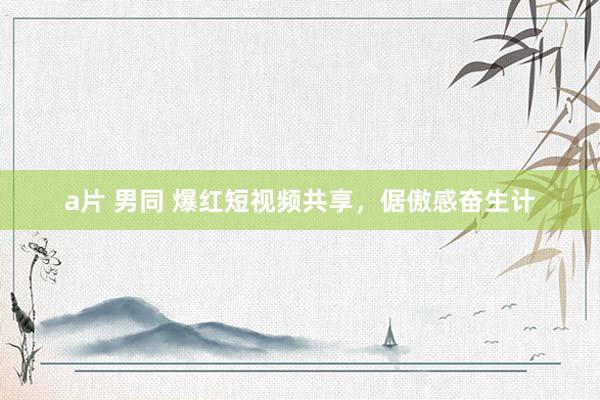 a片 男同 爆红短视频共享，倨傲感奋生计