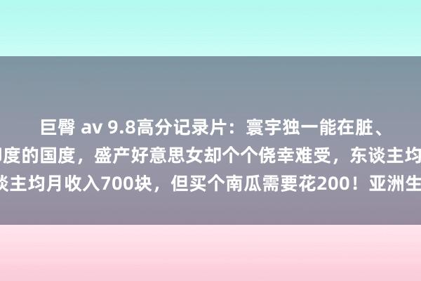 巨臀 av 9.8高分记录片：寰宇独一能在脏、乱、差、穷全观点碾压印度的国度，盛产好意思女却个个侥幸难受，东谈主均月收入700块，但买个南瓜需要花200！亚洲生涯压力最大的国度！