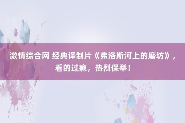 激情综合网 经典译制片《弗洛斯河上的磨坊》，看的过瘾，热烈保举！