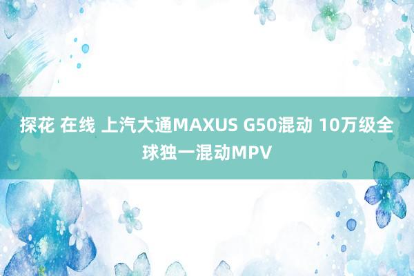 探花 在线 上汽大通MAXUS G50混动 10万级全球独一混动MPV
