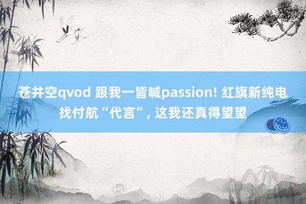 苍井空qvod 跟我一皆喊passion! 红旗新纯电找付航“代言”， 这我还真得望望