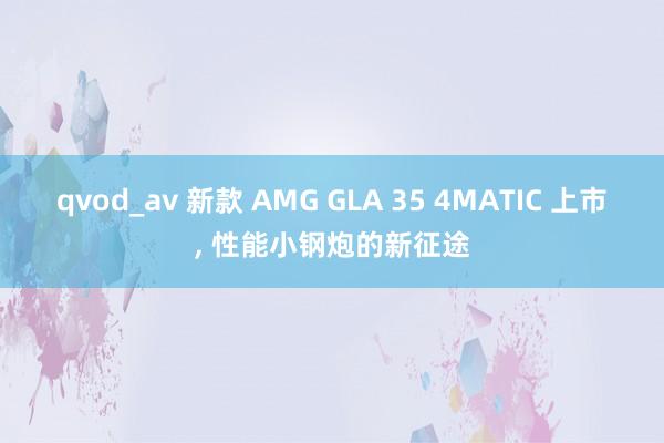 qvod_av 新款 AMG GLA 35 4MATIC 上市， 性能小钢炮的新征途