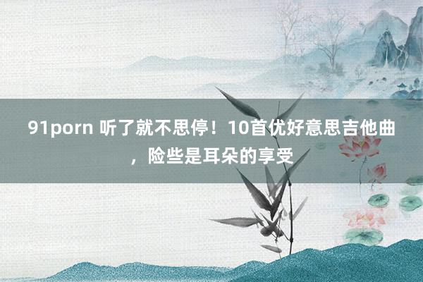91porn 听了就不思停！10首优好意思吉他曲，险些是耳朵的享受