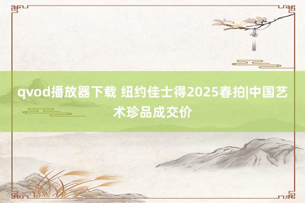 qvod播放器下载 纽约佳士得2025春拍|中国艺术珍品成交价